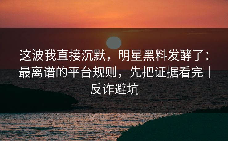 这波我直接沉默，明星黑料发酵了：最离谱的平台规则，先把证据看完｜反诈避坑