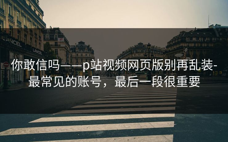 你敢信吗——p站视频网页版别再乱装-最常见的账号，最后一段很重要