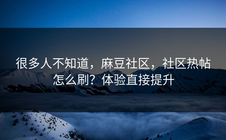 很多人不知道，麻豆社区，社区热帖怎么刷？体验直接提升