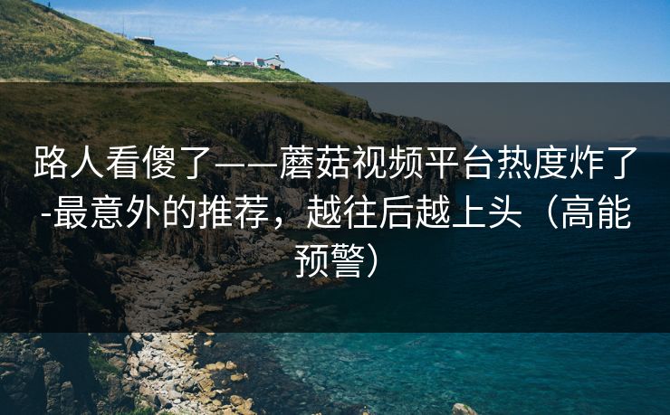 路人看傻了——蘑菇视频平台热度炸了-最意外的推荐，越往后越上头（高能预警）