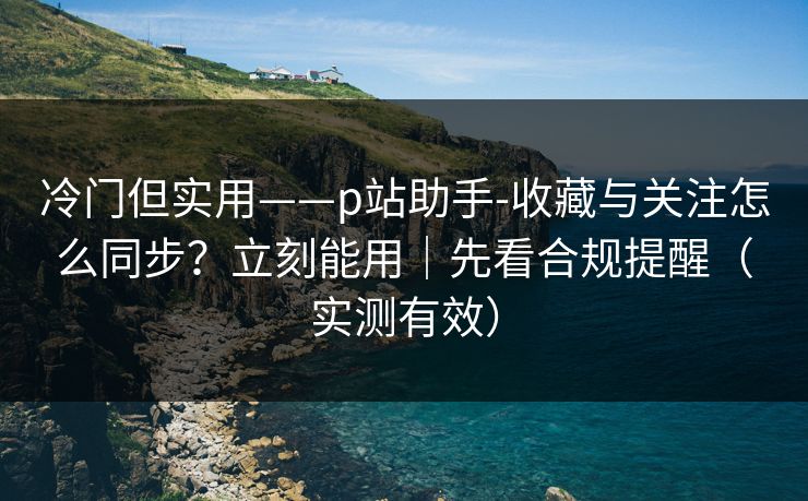 冷门但实用——p站助手-收藏与关注怎么同步？立刻能用｜先看合规提醒（实测有效）
