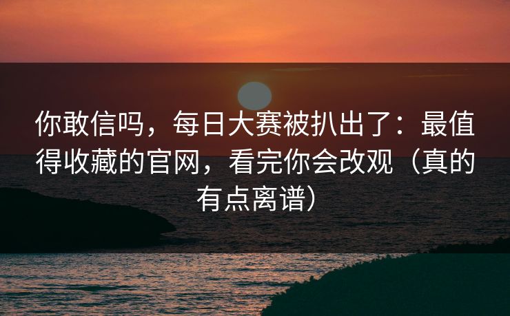 你敢信吗，每日大赛被扒出了：最值得收藏的官网，看完你会改观（真的有点离谱）