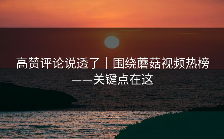 高赞评论说透了｜围绕蘑菇视频热榜——关键点在这