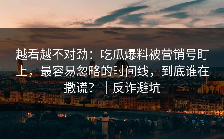 越看越不对劲：吃瓜爆料被营销号盯上，最容易忽略的时间线，到底谁在撒谎？｜反诈避坑