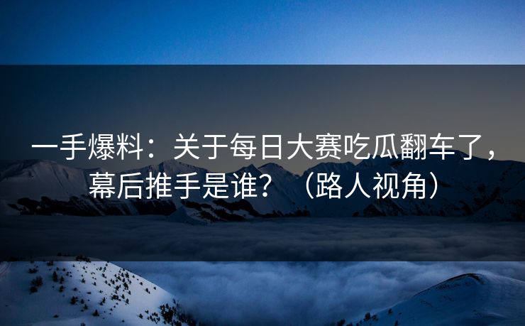 一手爆料：关于每日大赛吃瓜翻车了，幕后推手是谁？（路人视角）
