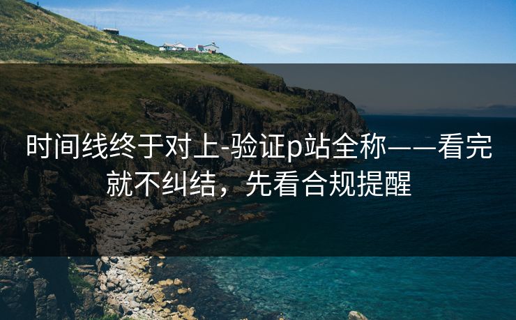 时间线终于对上-验证p站全称——看完就不纠结，先看合规提醒