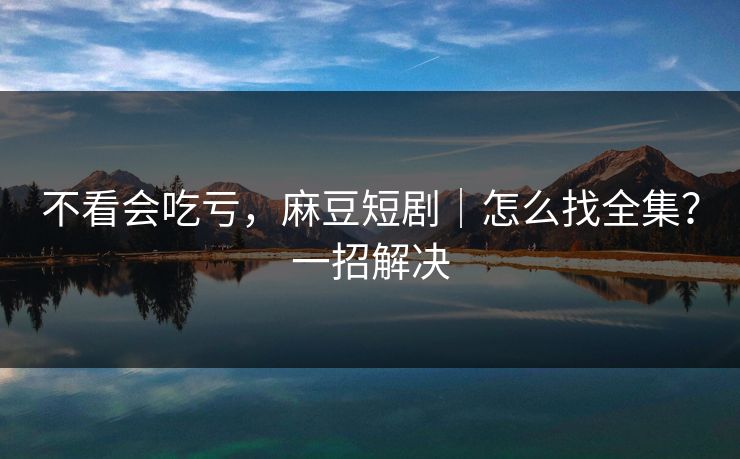 不看会吃亏，麻豆短剧｜怎么找全集？一招解决