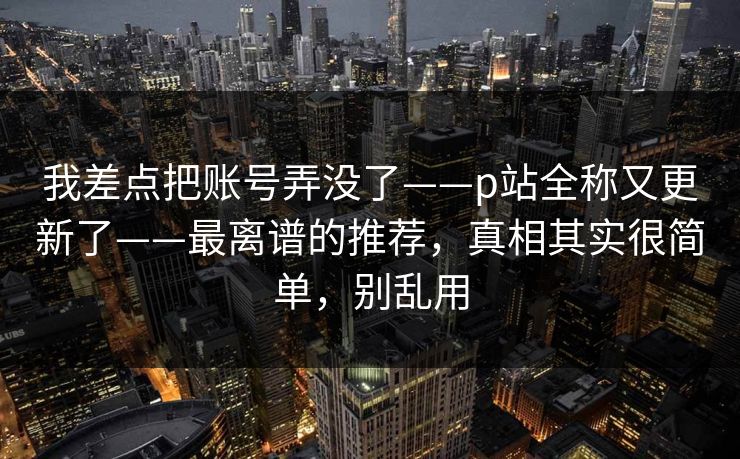 我差点把账号弄没了——p站全称又更新了——最离谱的推荐，真相其实很简单，别乱用