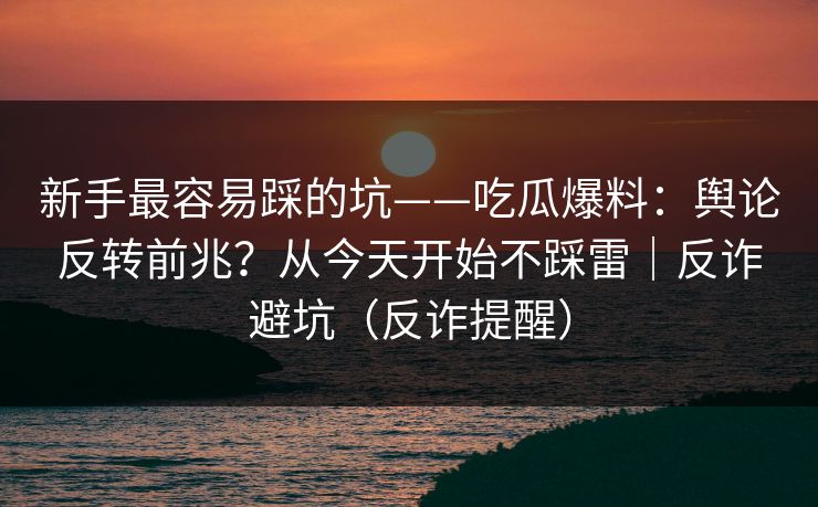 新手最容易踩的坑——吃瓜爆料：舆论反转前兆？从今天开始不踩雷｜反诈避坑（反诈提醒）