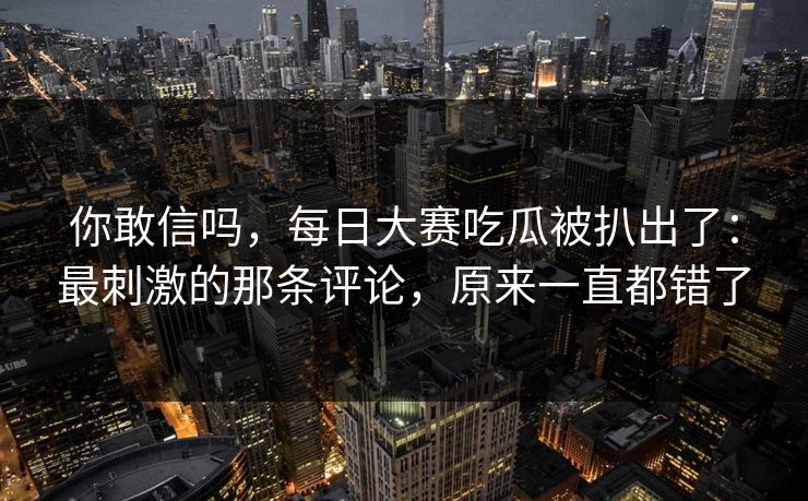 你敢信吗，每日大赛吃瓜被扒出了：最刺激的那条评论，原来一直都错了