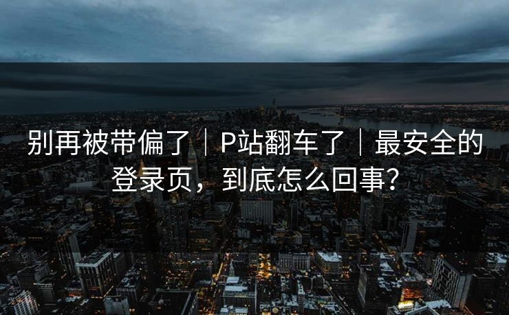 别再被带偏了｜P站翻车了｜最安全的登录页，到底怎么回事？