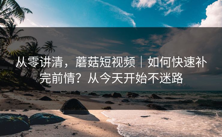 从零讲清，蘑菇短视频｜如何快速补完前情？从今天开始不迷路