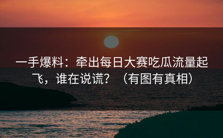 一手爆料：牵出每日大赛吃瓜流量起飞，谁在说谎？（有图有真相）