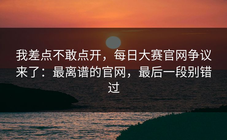 我差点不敢点开，每日大赛官网争议来了：最离谱的官网，最后一段别错过