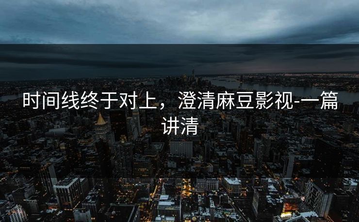 时间线终于对上，澄清麻豆影视-一篇讲清
