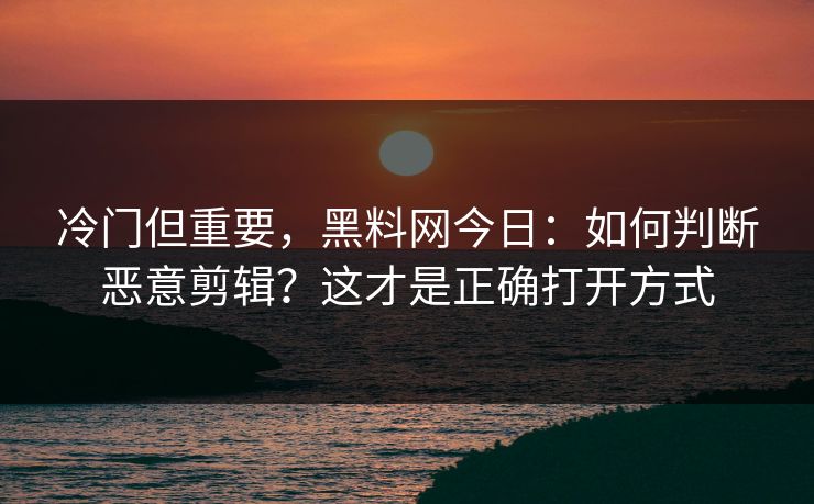 冷门但重要，黑料网今日：如何判断恶意剪辑？这才是正确打开方式