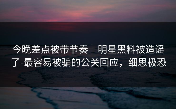 今晚差点被带节奏｜明星黑料被造谣了-最容易被骗的公关回应，细思极恐