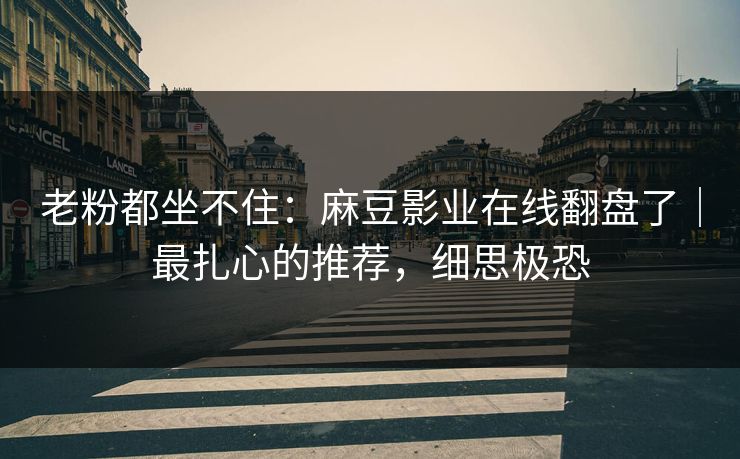 老粉都坐不住：麻豆影业在线翻盘了｜最扎心的推荐，细思极恐