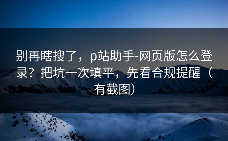 别再瞎搜了，p站助手-网页版怎么登录？把坑一次填平，先看合规提醒（有截图）