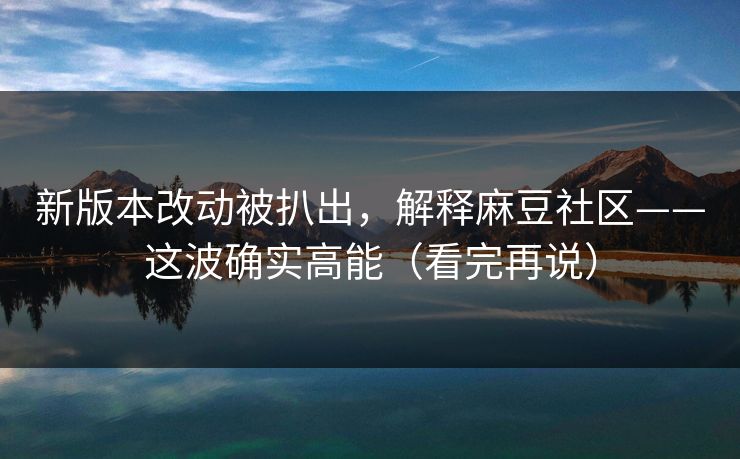 新版本改动被扒出，解释麻豆社区——这波确实高能（看完再说）