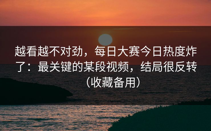 越看越不对劲，每日大赛今日热度炸了：最关键的某段视频，结局很反转（收藏备用）