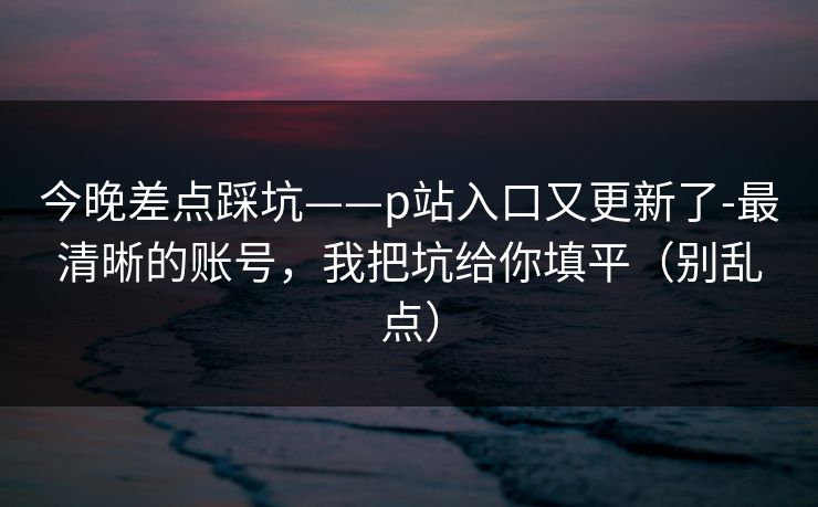 今晚差点踩坑——p站入口又更新了-最清晰的账号，我把坑给你填平（别乱点）