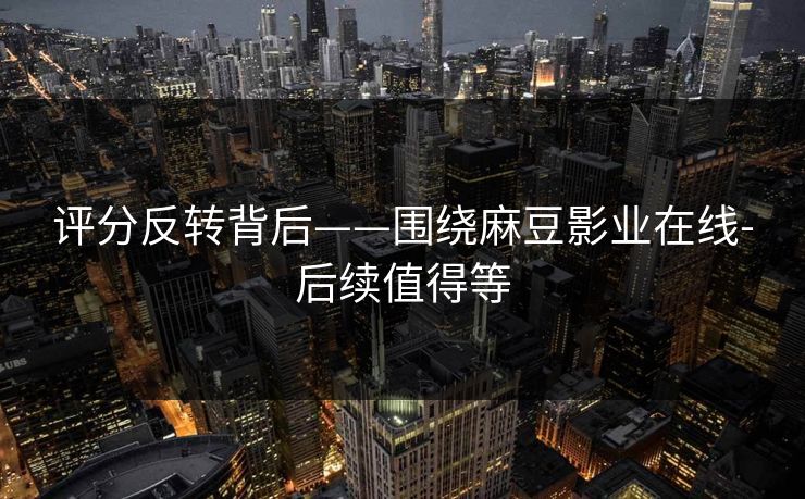 评分反转背后——围绕麻豆影业在线-后续值得等