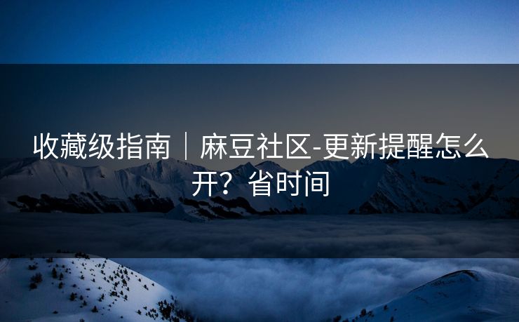 收藏级指南｜麻豆社区-更新提醒怎么开？省时间