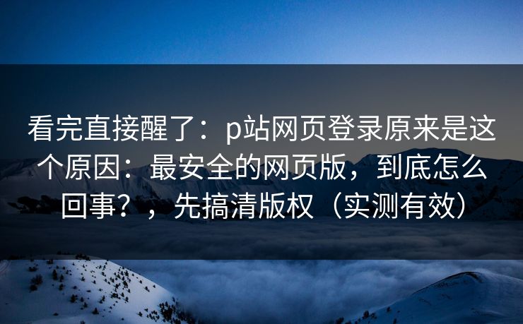 看完直接醒了：p站网页登录原来是这个原因：最安全的网页版，到底怎么回事？，先搞清版权（实测有效）