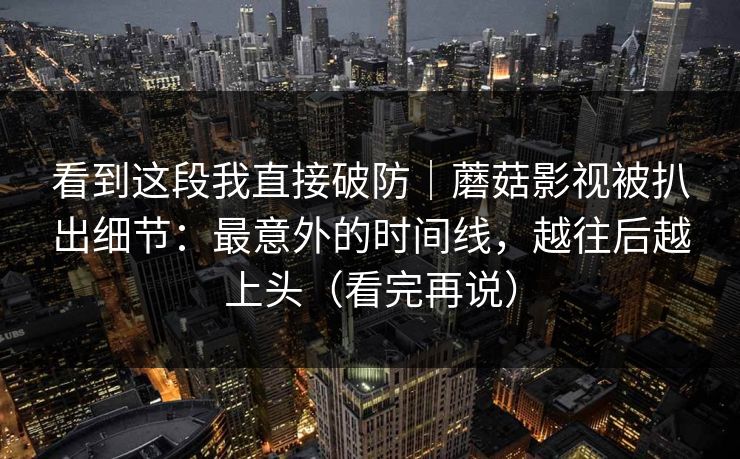 看到这段我直接破防｜蘑菇影视被扒出细节：最意外的时间线，越往后越上头（看完再说）