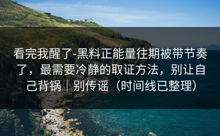 看完我醒了-黑料正能量往期被带节奏了，最需要冷静的取证方法，别让自己背锅｜别传谣（时间线已整理）