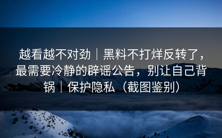 越看越不对劲｜黑料不打烊反转了，最需要冷静的辟谣公告，别让自己背锅｜保护隐私（截图鉴别）