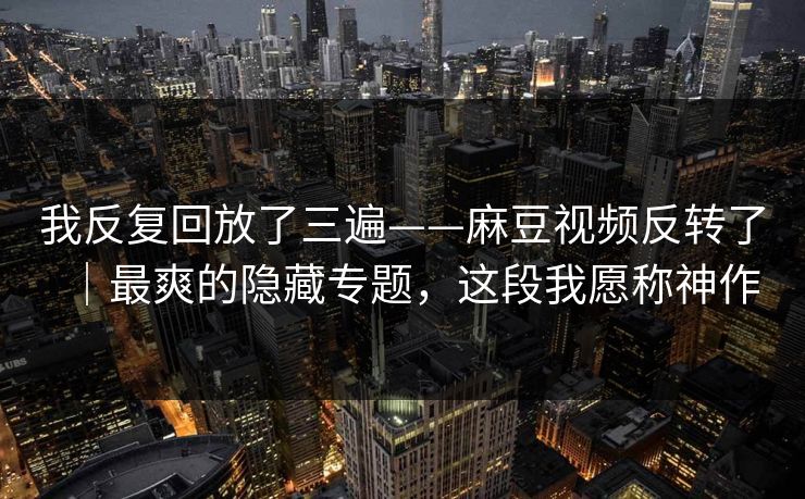 我反复回放了三遍——麻豆视频反转了｜最爽的隐藏专题，这段我愿称神作