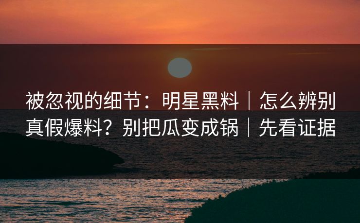被忽视的细节：明星黑料｜怎么辨别真假爆料？别把瓜变成锅｜先看证据