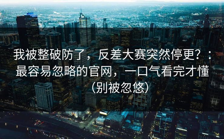 我被整破防了，反差大赛突然停更？：最容易忽略的官网，一口气看完才懂（别被忽悠）