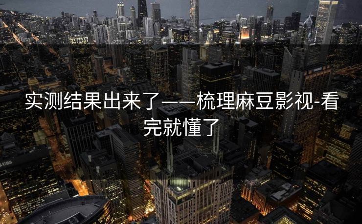 实测结果出来了——梳理麻豆影视-看完就懂了