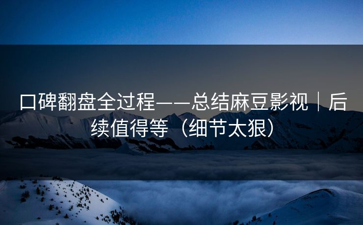 口碑翻盘全过程——总结麻豆影视｜后续值得等（细节太狠）