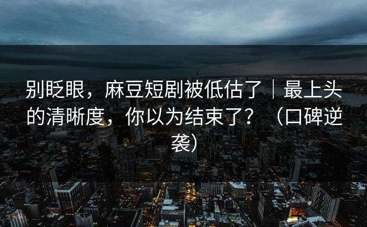 别眨眼，麻豆短剧被低估了｜最上头的清晰度，你以为结束了？（口碑逆袭）