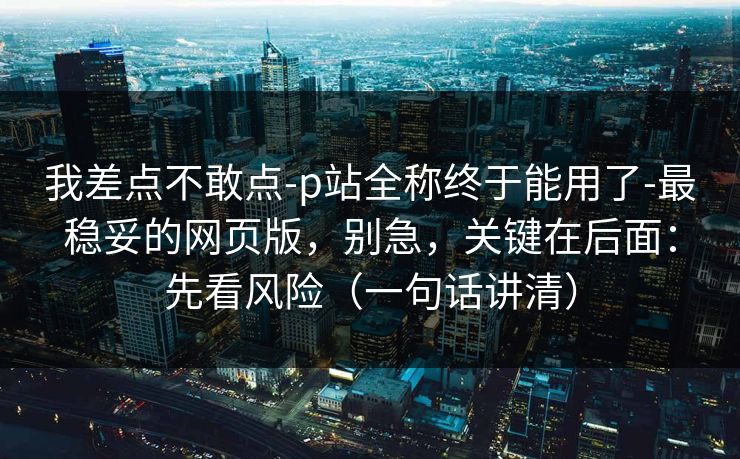 我差点不敢点-p站全称终于能用了-最稳妥的网页版，别急，关键在后面：先看风险（一句话讲清）