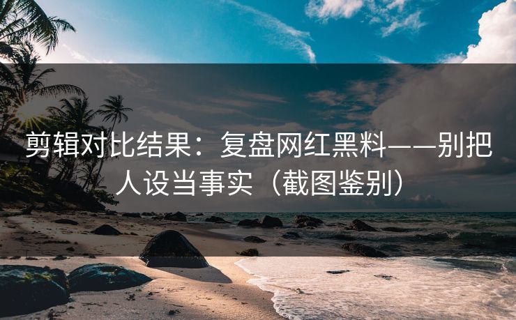 剪辑对比结果：复盘网红黑料——别把人设当事实（截图鉴别）