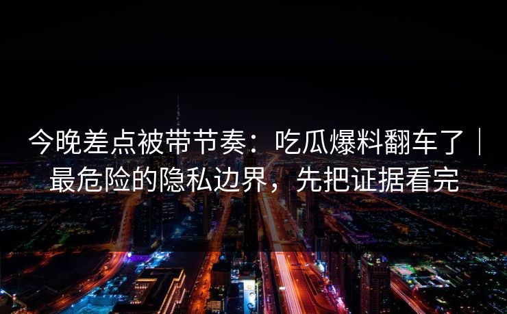 今晚差点被带节奏：吃瓜爆料翻车了｜最危险的隐私边界，先把证据看完