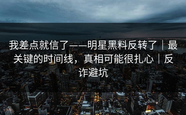 我差点就信了——明星黑料反转了｜最关键的时间线，真相可能很扎心｜反诈避坑
