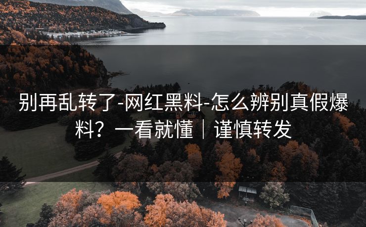 别再乱转了-网红黑料-怎么辨别真假爆料？一看就懂｜谨慎转发
