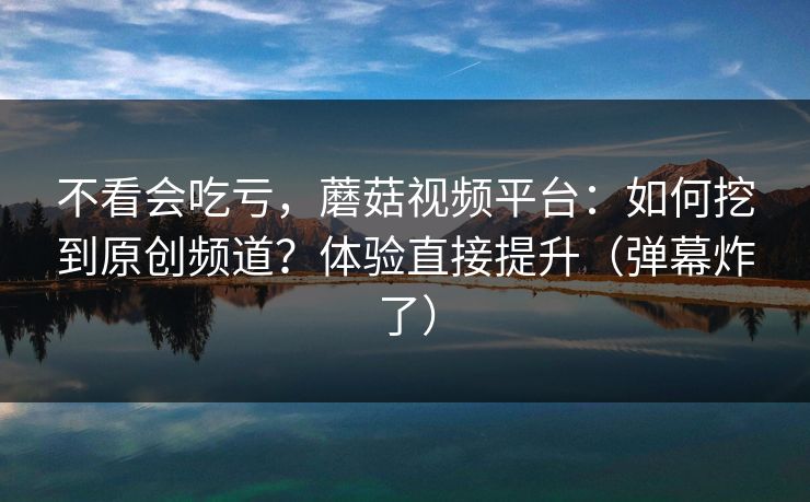 不看会吃亏，蘑菇视频平台：如何挖到原创频道？体验直接提升（弹幕炸了）