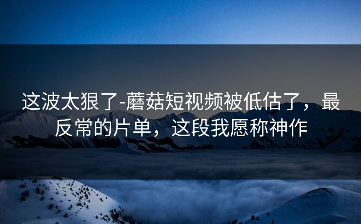 这波太狠了-蘑菇短视频被低估了，最反常的片单，这段我愿称神作