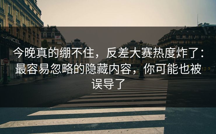 今晚真的绷不住，反差大赛热度炸了：最容易忽略的隐藏内容，你可能也被误导了