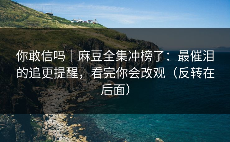 你敢信吗｜麻豆全集冲榜了：最催泪的追更提醒，看完你会改观（反转在后面）