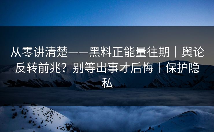 从零讲清楚——黑料正能量往期｜舆论反转前兆？别等出事才后悔｜保护隐私