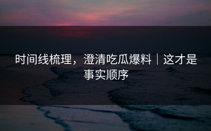 时间线梳理，澄清吃瓜爆料｜这才是事实顺序