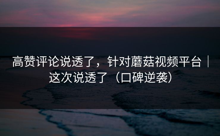 高赞评论说透了，针对蘑菇视频平台｜这次说透了（口碑逆袭）